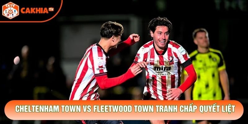 Cheltenham Town vs Fleetwood Town tranh chấp quyết liệt